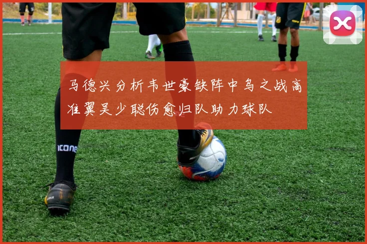 马德兴分析韦世豪缺阵中乌之战高准翼吴少聪伤愈归队助力球队