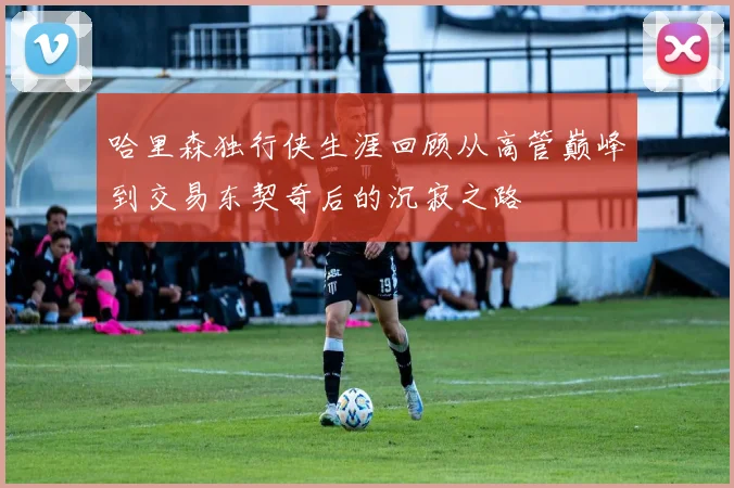 哈里森独行侠生涯回顾从高管巅峰到交易东契奇后的沉寂之路