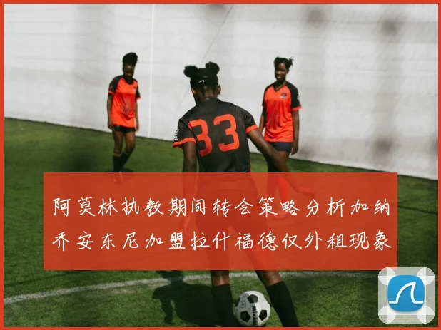 阿莫林执教期间转会策略分析加纳乔安东尼加盟拉什福德仅外租现象探讨