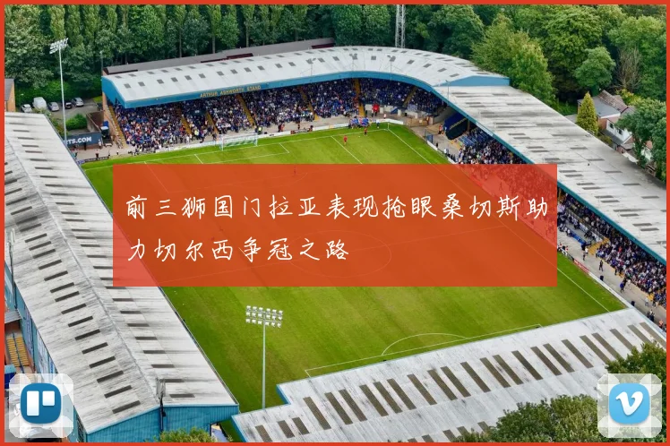 前三狮国门拉亚表现抢眼桑切斯助力切尔西争冠之路