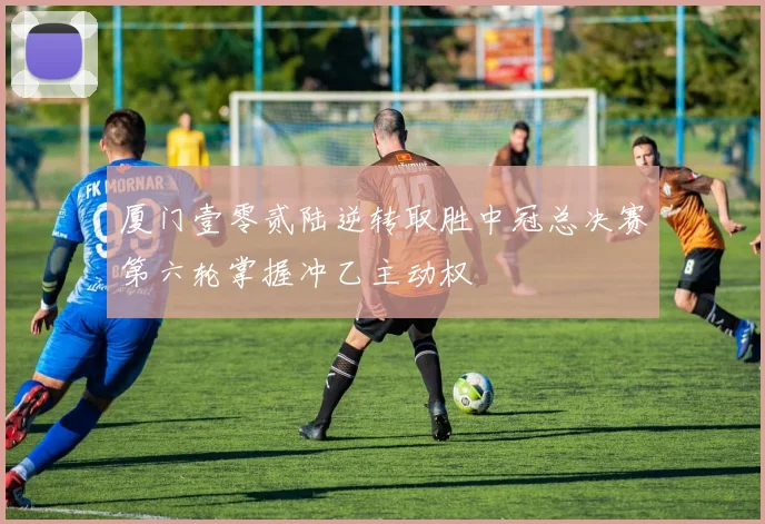 厦门壹零贰陆逆转取胜中冠总决赛第六轮掌握冲乙主动权