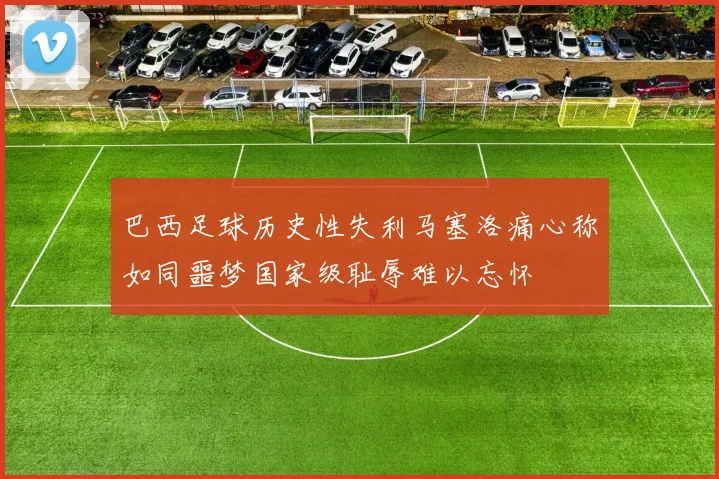 巴西足球历史性失利马塞洛痛心称如同噩梦国家级耻辱难以忘怀
