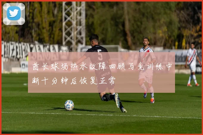 酋长球场热水故障回顾马竞训练中断十分钟后恢复正常