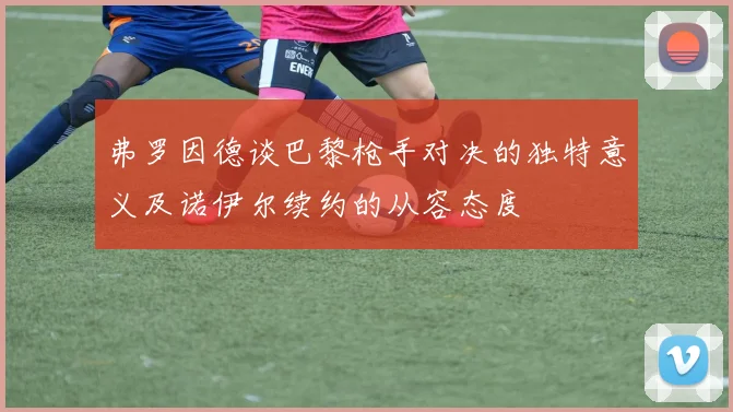 弗罗因德谈巴黎枪手对决的独特意义及诺伊尔续约的从容态度