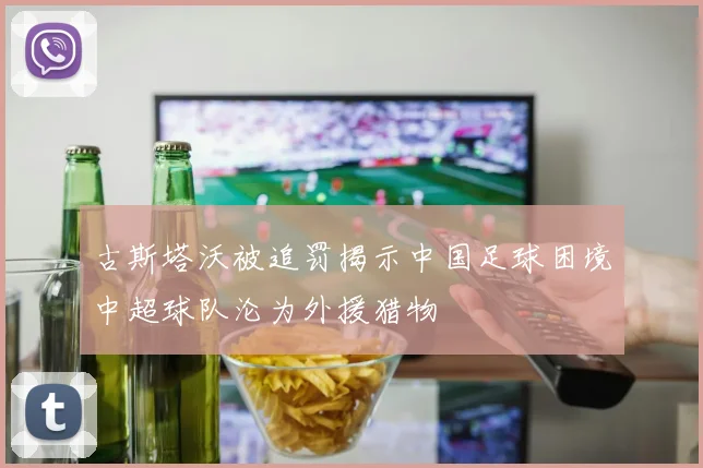 古斯塔沃被追罚揭示中国足球困境中超球队沦为外援猎物