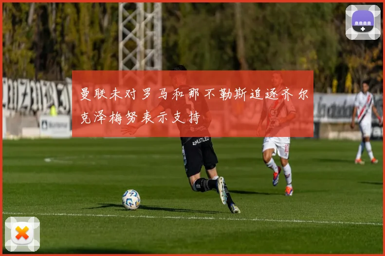 曼联未对罗马和那不勒斯追逐齐尔克泽梅努表示支持