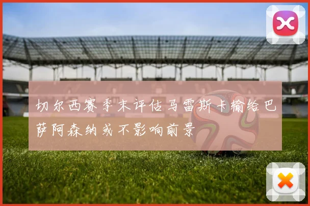 切尔西赛季末评估马雷斯卡输给巴萨阿森纳或不影响前景